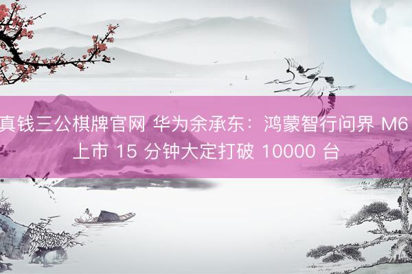 真钱三公棋牌官网 华为余承东：鸿蒙智行问界 M6 上市 15 分钟大定打破 10000 台