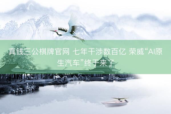 真钱三公棋牌官网 七年干涉数百亿 荣威“AI原生汽车”终于来了